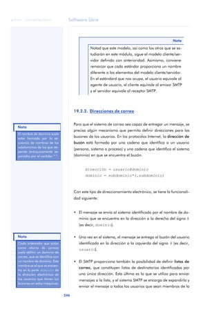 Software libre 
ãã FUOC • XP04/90786/00020 
246 ANOTACIONES 
Notad que este modelo, así como los otros que se es-tudiarán 
en este módulo, sigue el modelo cliente/ser-vidor 
definido con anterioridad. Asimismo, conviene 
remarcar que cada estándar proporciona un nombre 
diferente a los elementos del modelo cliente/servidor. 
En el estándard que nos ocupa, el usuario equivale al 
agente de usuario, el cliente equivale al emisor SMTP 
y el servidor equivale al receptor SMTP. 
19.2.2. Direcciones de correo 
Nota 
Para que el sistema de correo sea capaz de entregar un mensaje, se 
precisa algún mecanismo que permita definir direcciones para los 
buzones de los usuarios. En los protocolos Internet, la dirección de 
buzón está formada por una cadena que identifica a un usuario 
(persona, sistema o proceso) y una cadena que identifica el sistema 
(dominio) en que se encuentra el buzón. 
dirección = usuario@dominio 
dominio = subdominio*(.subdominio) 
Con este tipo de direccionamiento electrónico, se tiene la funcionali-dad 
siguiente: 
• El mensaje se envía al sistema identificado por el nombre de do-minio 
que se encuentra en la dirección a la derecha del signo @ 
(es decir, dominio). 
• Una vez en el sistema, el mensaje se entrega al buzón del usuario 
identificado en la dirección a la izquierda del signo @ (es decir, 
usuario). 
• El SMTP proporciona también la posibilidad de definir listas de 
correo, que constituyen listas de destinatarios identificadas por 
una única dirección. Esta última es la que se utiliza para enviar 
mensajes a la lista, y el sistema SMTP se encarga de expandirla y 
enviar el mensaje a todos los usuarios que sean miembros de la 
El nombre de dominio suele 
estar formado por la se-cuencia 
de nombres de los 
subdominios de los que de-pende 
jerárquicamente se-parados 
por el carácter “.”. 
Nota 
Nota 
Cada ordenador que actúa 
como oficina de correos 
suele definir un dominio de 
correo, que se identifica con 
un nombre de dominio. Este 
nombre es el que se encuen-tra 
en la parte dominio de 
la dirección electrónica de 
los usuarios que tienen los 
buzones en estas máquinas. 
 