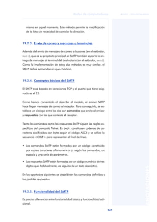 Redes de computadores 
247 
ãã FUOC • XP04/90786/00020 
ANOTACIONES 
misma en aquel momento. Este método permite la modificación 
de la lista sin necesidad de cambiar la dirección. 
19.2.3. Envío de correo y mensajes a terminales 
Además del envío de mensajes de correo a buzones (en el estándar, 
mail), que es su propósito principal, el SMTP también soporta la en-trega 
de mensajes al terminal del destinatario (en el estándar, send). 
Como la implementación de estos dos métodos es muy similar, el 
SMTP define comandos en que combina. 
19.2.4. Conceptos básicos del SMTP 
El SMTP está basado en conexiones TCP y el puerto que tiene asig-nado 
es el 25. 
Como hemos comentado al describir el modelo, el emisor SMTP 
hace llegar mensajes de correo al receptor. Para conseguirlo, se es-tablece 
un diálogo entre los dos con comandos que envía al emisor 
y respuestas con las que contesta el receptor. 
Tanto los comandos como las respuestas SMTP siguen las reglas es-pecíficas 
del protocolo Telnet. Es decir, constituyen cadenas de ca-racteres 
codificados con bytes según el código ASCII y se utiliza la 
secuencia <CRLF> para representar el final de línea. 
• Los comandos SMTP están formados por un código constituido 
por cuatro caracteres alfanuméricos y, según los comandos, un 
espacio y una serie de parámetros. 
• Las respuestas SMTP están formadas por un código numérico de tres 
dígitos que, habitualmente, va seguido de un texto descriptivo. 
En los apartados siguientes se describirán los comandos definidos y 
las posibles respuestas. 
19.2.5. Funcionalidad del SMTP 
Es preciso diferenciar entre funcionalidad básica y funcionalidad adi-cional. 
 