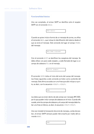 Software libre 
ãã FUOC • XP04/90786/00020 
248 ANOTACIONES 
Funcionalidad básica 
Una vez conectado, el emisor SMTP se identifica ante el receptor 
SMTP con el comando HELO. 
HELO dominio 
Cuando se quiere iniciar el envío de un mensaje de correo, se utiliza 
el comando MAIL, que incluye la identificación del sistema desde el 
que se envía el mensaje. Este comando da lugar al campo FROM: 
del mensaje. 
MAIL FROM: originador 
Con el comando RCPT se identifican los receptores del mensaje. Se 
debe utilizar uno para cada receptor, y cada llamada da lugar a un 
campo de cabecera TO: en el mensaje. 
RCPT TO: receptor 
El comando DATA indica el inicio del envío del cuerpo del mensaje. 
Las líneas siguientes a este comando se tratan como contenido del 
mensaje. Este último se acaba con una línea que sólo incluye un pun-to; 
es decir, con la secuencia <CRLF>.<CRLF>. 
DATA 
Los datos que se envían dentro de este campo son mensajes RFC 822, 
por lo que pueden incluir campos de cabecera en el inicio. Cuando ello 
sucede, entre los campos de cabecera y el cuerpo del mensaje debe ha-ber 
una línea en blanco, es decir, la secuencia <CRLF><CRLF>. 
Una vez iniciada la transacción de envío de mensaje, y antes de aca-bar, 
el emisor SMTP siempre puede interrumpirla por medio del co-mando 
RSET. 
RSET 
 