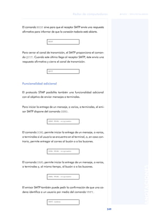 Redes de computadores 
249 
ãã FUOC • XP04/90786/00020 
ANOTACIONES 
El comando NOOP sirve para que el receptor SMTP envíe una respuesta 
afirmativa para informar de que la conexión todavía está abierta. 
NOOP 
Para cerrar el canal de transmisión, el SMTP proporciona el coman-do 
QUIT. Cuando este último llega al receptor SMTP, éste envía una 
respuesta afirmativa y cierra el canal de transmisión. 
QUIT 
Funcionalidad adicional 
El protocolo STMP posibilita también una funcionalidad adicional 
con el objetivo de enviar mensajes a terminales. 
Para iniciar la entrega de un mensaje, o varios, a terminales, el emi-sor 
SMTP dispone del comando SEND. 
SEND FROM: originador 
El comando SOML permite iniciar la entrega de un mensaje, o varios, 
a terminales si el usuario se encuentra en el terminal, o, en caso con-trario, 
permite entregar el correo al buzón o a los buzones. 
SOML FROM: originador 
El comando SAML permite iniciar la entrega de un mensaje, o varios, 
a terminales y, al mismo tiempo, al buzón o a los buzones. 
SAML FROM: originador 
El emisor SMTP también puede pedir la confirmación de que una ca-dena 
identifica a un usuario por medio del comando VRFY. 
VRFY cadena 
 