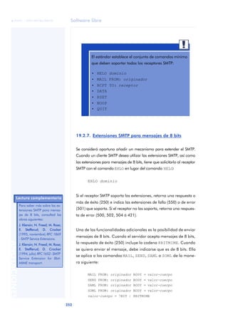 Software libre 
ãã FUOC • XP04/90786/00020 
252 ANOTACIONES 
El estándar establece el conjunto de comandos mínimo 
que deben soportar todos los receptores SMTP: 
• HELO dominio 
• MAIL FROM: originador 
• RCPT TO: receptor 
• DATA 
• RSET 
• NOOP 
• QUIT 
19.2.7. Extensiones SMTP para mensajes de 8 bits 
Se consideró oportuno añadir un mecanismo para extender el SMTP. 
Cuando un cliente SMTP desea utilizar las extensiones SMTP, así como 
las extensiones para mensajes de 8 bits, tiene que solicitarlo al receptor 
SMTP con el comando EHLO en lugar del comando HELO: 
EHLO dominio 
Si el receptor SMTP soporta las extensiones, retorna una respuesta o 
más de éxito (250) e indica las extensiones de fallo (550) o de error 
(501) que soporta. Si el receptor no las soporta, retorna una respues-ta 
de error (500, 502, 504 ó 421). 
Una de las funcionalidades adicionales es la posibilidad de enviar 
mensajes de 8 bits. Cuando el servidor acepta mensajes de 8 bits, 
la respuesta de éxito (250) incluye la cadena 8BITMIME. Cuando 
se quiera enviar el mensaje, debe indicarse que es de 8 bits. Ello 
se aplica a los comandos MAIL, SEND, SAML o SOML de la mane-ra 
siguiente: 
MAIL FROM: originador BODY = valor-cuerpo 
SEND FROM: originador BODY = valor-cuerpo 
SAML FROM: originador BODY = valor-cuerpo 
SOML FROM: originador BODY = valor-cuerpo 
valor-cuerpo = 7BIT | 8BITMIME 
Lectura complementaria 
Para saber más sobre las ex-tensiones 
SMTP para mensa-jes 
de 8 bits, consultad las 
obras siguientes: 
J. Klensin; N. Freed; M. Rose; 
E. Stefferud; D. Crocker 
(1995, noviembre). RFC 1869 
- SMTP Service Extensions. 
J. Klensin; N. Freed; M. Rose; 
E. Stefferud; D. Crocker 
(1994, julio). RFC 1652 - SMTP 
Service Extension for 8bit- 
MIME transport. 
 