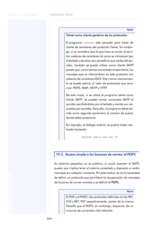 Software libre 
ãã FUOC • XP04/90786/00020 
254 ANOTACIONES 
Nota 
Telnet como cliente genérico de los protocolos 
El programa telnet está pensado para hacer de 
cliente de servidores del protocolo Telnet. Sin embar-go, 
si se considera que lo que hace es enviar al servi-dor 
cadenas de caracteres tal como se introducen por 
el teclado y devolver por pantalla lo que recibe del ser-vidor, 
también se puede utilizar como cliente SMTP 
puesto que, como hemos comentado al describirlo, los 
mensajes que se intercambian en este protocolo son 
cadenas de caracteres ASCII. Este mismo razonamien-to 
se puede aplicar al resto de protocolos que vere-mos: 
POP3, IMAP, NNTP y HTTP. 
De este modo, si se utiliza el programa telnet como 
cliente SMTP, se pueden enviar comandos SMTP al 
servidor escribiéndolos por el teclado y viendo sus res-puestas 
por pantalla. Para ello, el programa telnet ad-mite 
como segundo parámetro el número de puerto 
donde debe conectarse. 
Por ejemplo, el diálogo anterior se podría haber rea-lizado 
haciendo: 
telnet peru.uoc.es 25 
19.3. Acceso simple a los buzones de correo: el POP3 
En sistemas pequeños no es práctico, ni usual, soportar el SMTP, 
puesto que implica tener el sistema conectado y dispuesto a recibir 
mensajes en cualquier momento. Por este motivo, se vio la necesidad 
de definir un protocolo que permitiera la recuperación de mensajes 
de buzones de correo remotos y se definió el POP3. 
Nota 
El POP y el POP2, dos protocolos definidos en las RFC 
918 y RFC 937 respectivamente, parten de la misma 
filosofía que el POP3; sin embargo, disponían de un 
conjunto de comandos más reducido. 
 
