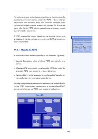Redes de computadores 
255 
ãã FUOC • XP04/90786/00020 
ANOTACIONES 
No obstante, en este protocolo es preciso disponer de sistemas en los 
que se encuentren los buzones –un servidor POP3–, y deben estar co-nectados 
en todo momento, tanto para recibir los mensajes, como 
para recibir las peticiones de acceso a los buzones. Por lo que res-pecta 
a los clientes POP3, sólo es necesario que se conecten cuando 
quieran acceder a su correo. 
El POP3 no especifica ningún método para el envío de correo; otros 
protocolos de transferencia de correo, como el SMTP, proporcionan 
esta funcionalidad. 
19.3.1. Modelo del POP3 
El modelo funcional del POP3 se basa en los elementos siguientes: 
• Agente de usuario: utiliza el cliente POP3 para acceder a su 
correo. 
• Cliente POP3: se comunica con el servidor POP3 por medio del 
protocolo POP3 para acceder a su buzón de correo. 
• Servidor POP3: recibe peticiones de los clientes POP3 y se las sir-ve 
accediendo a los buzones correspondientes. 
En la figura siguiente se presentan los elementos del modelo funcio-nal 
del POP3 integrados en un sistema en el que se utiliza el SMTP 
para enviar el correo, y el POP3 para acceder a los buzones: 
Figura 85. 
Lectura complementaria 
Si queréis más información 
sobre el SMTP, consultad la 
obra siguiente: 
J. Myers; M. Rose (1996, 
mayo). RFC 1939 - Post 
Office Protocol - Version 3 
 