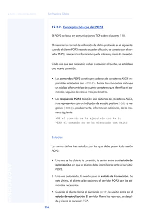 Software libre 
ãã FUOC • XP04/90786/00020 
256 ANOTACIONES 
19.3.2. Conceptos básicos del POP3 
El POP3 se basa en comunicaciones TCP sobre el puerto 110. 
El mecanismo normal de utilización de dicho protocolo es el siguiente: 
cuando el cliente POP3 necesita acceder al buzón, se conecta con el ser-vidor 
POP3, recupera la información que le interesa y cierra la conexión. 
Cada vez que sea necesario volver a acceder al buzón, se establece 
una nueva conexión. 
• Los comandos POP3 constituyen cadenas de caracteres ASCII im-primibles 
acabados con <CRLF>. Todos los comandos incluyen 
un código alfanumérico de cuatro caracteres que identifica el co-mando, 
seguido de cero o más parámetros. 
• Las respuestas POP3 también son cadenas de caracteres ASCII, 
y se representan con un indicador de estado positivo (+OK) o ne-gativo 
(-ERR) y, posiblemente, información adicional, de la ma-nera 
siguiente: 
+OK el comando se ha ejecutado con éxito 
-ERR el comando no se ha ejecutado con éxito 
Estados 
La norma define tres estados por los que debe pasar toda sesión 
POP3: 
• Una vez se ha abierto la conexión, la sesión entra en el estado de 
autorización, en que el cliente debe identificarse ante el servidor 
POP3. 
• Una vez autorizado, la sesión pasa al estado de transacción. En 
este último, el cliente pide acciones al servidor POP3 con los co-mandos 
necesarios. 
• Cuando el cliente llama el comando QUIT, la sesión entra en el 
estado de actualización. El servidor libera los recursos, se despi-de 
y cierra la conexión TCP. 
 