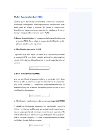 Redes de computadores 
257 
ãã FUOC • XP04/90786/00020 
ANOTACIONES 
19.3.3. Funcionalidad del POP3 
Desde el punto de vista de funcionalidad, y retomando los plantea-mientos 
del correo postal, el POP3 proporciona los comandos nece-sarios 
para el acceso a buzones de correo. A continuación, 
describiremos los comandos correspondientes a cada uno de los es-tados 
por los que debe pasar una sesión POP3: 
1) Estado de autorización. En este estado el cliente se identifica ante 
el servidor POP3. Para realizar el proceso de identificación, se dis-pone 
de los comandos siguientes: 
a) Identificación de usuario (USER) 
Lo primero que debe hacer un cliente POP3 es identificarse ante 
el servidor POP3. Uno de los métodos es hacerlo mediante el co-mando 
USER, dentro del cual se envía el nombre que identifica al 
usuario. 
USER nombre 
b) Envío de la contraseña (PASS) 
Una vez identificado el usuario mediante el comando USER, debe 
llevarse a cabo la autenticación por medio del envío de una contra-seña 
con el comando PASS. El servidor utiliza la cadena enviada en 
este último junto con el nombre de usuario para dar acceso al usua-rio 
al buzón o denegárselo. 
PASS contraseña 
c) Identificación y autenticación del usuario con seguridad (APOP) 
El método de identificación y autenticación mediante los comandos 
USER y PASS tiene el problema de que tanto el nombre como la con-traseña 
viajan por la red sin ningún mecanismo de seguridad. Un 
método alternativo de identificación y autenticación del usuario con-siste 
en utilizar el comando APOP, que incorpora mecanismos de se-guridad 
en el envío de la contraseña. 
APOP nombre resumen 
 