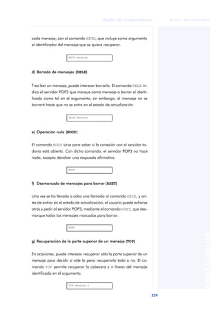 Redes de computadores 
259 
ãã FUOC • XP04/90786/00020 
ANOTACIONES 
cada mensaje, con el comando RETR, que incluye como argumento 
el identificador del mensaje que se quiere recuperar. 
RETR mensaje 
d) Borrado de mensajes (DELE) 
Tras leer un mensaje, puede interesar borrarlo. El comando DELE in-dica 
al servidor POP3 que marque como mensaje a borrar el identi-ficado 
como tal en el argumento; sin embargo, el mensaje no se 
borrará hasta que no se entre en el estado de actualización. 
DELE mensaje 
e) Operación nula (NOOP) 
El comando NOOP sirve para saber si la conexión con el servidor to-davía 
está abierta. Con dicho comando, el servidor POP3 no hace 
nada, excepto devolver una respuesta afirmativa. 
NOOP 
f) Desmarcado de mensajes para borrar (RSET) 
Una vez se ha llevado a cabo una llamada al comando DELE, y an-tes 
de entrar en el estado de actualización, el usuario puede echarse 
atrás y pedir al servidor POP3, mediante el comando RSET, que des-marque 
todos los mensajes marcados para borrar. 
RSET 
g) Recuperación de la parte superior de un mensaje (TOP) 
En ocasiones, puede interesar recuperar sólo la parte superior de un 
mensaje para decidir si vale la pena recuperarlo todo o no. El co-mando 
TOP permite recuperar la cabecera y n líneas del mensaje 
identificado en el argumento. 
TOP mensaje n 
 