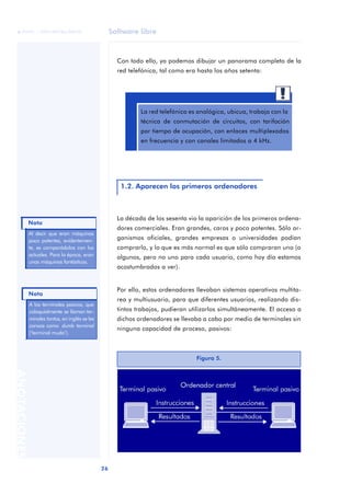 Software libre 
ãã FUOC • XP04/90786/00020 
Nota 
Nota 
26 ANOTACIONES 
Con todo ello, ya podemos dibujar un panorama completo de la 
red telefónica, tal como era hasta los años setenta: 
La red telefónica es analógica, ubicua, trabaja con la 
técnica de conmutación de circuitos, con tarifación 
por tiempo de ocupación, con enlaces multiplexados 
en frecuencia y con canales limitados a 4 kHz. 
1.2. Aparecen los primeros ordenadores 
La década de los sesenta vio la aparición de los primeros ordena-dores 
comerciales. Eran grandes, caros y poco potentes. Sólo or-ganismos 
oficiales, grandes empresas o universidades podían 
comprarlo, y lo que es más normal es que sólo compraran uno (o 
algunos, pero no uno para cada usuario, como hoy día estamos 
acostumbrados a ver). 
Por ello, estos ordenadores llevaban sistemas operativos multita-rea 
y multiusuario, para que diferentes usuarios, realizando dis-tintos 
trabajos, pudieran utilizarlos simultáneamente. El acceso a 
dichos ordenadores se llevaba a cabo por medio de terminales sin 
ninguna capacidad de proceso, pasivos: 
Al decir que eran máquinas 
poco potentes, evidentemen-te, 
es comparádolos con los 
actuales. Para la época, eran 
unas máquinas fantásticas. 
A los terminales pasivos, que 
coloquialmente se llaman ter-minales 
tontos, en inglés se les 
conoce como dumb terminal 
(‘terminal mudo’). 
Figura 5. 
 