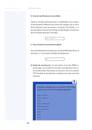 Software libre 
ãã FUOC • XP04/90786/00020 
260 ANOTACIONES 
h) Lista de identificadores únicos (UIDL) 
Todos los mensajes del buzón tienen un identificador único (unique-id) 
permanente (a diferencia del número de mensaje, que es único 
dentro del buzón, pero que puede ir variando). El comando UIDL 
permite obtener el número de mensaje y el identificador único de uno 
de los mensajes del buzón o de todos. 
UIDL [mensaje] 
i) Paso al estado de actualización (QUIT) 
Una vez finalizadas las transacciones, el cliente POP3 debe llamar el 
comando QUIT para pasar al estado de actualización. 
QUIT 
3) Estado de actualización. En este estado, el servidor POP3, en 
primer lugar, borra todos los mensajes marcados para borrar y, 
con posterioridad, libera todos los recursos y cierra la conexión 
TCP. El estado de actualización no dispone de ningún comando 
asociado. 
El estándar establece que los servidores POP3 deben 
soportar como mínimo los comandos siguientes: 
USER nombre 
PASS cadena 
STAT 
LIST [mensaje] 
RETR mensaje 
DELE mensaje 
NOOP 
RSET 
QUIT 
 