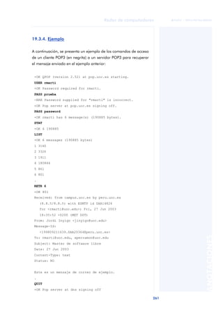 Redes de computadores 
261 
ãã FUOC • XP04/90786/00020 
ANOTACIONES 
19.3.4. Ejemplo 
A continuación, se presenta un ejemplo de los comandos de acceso 
de un cliente POP3 (en negrita) a un servidor POP3 para recuperar 
el mensaje enviado en el ejemplo anterior: 
+OK QPOP (version 2.52) at pop.uoc.es starting. 
USER rmarti 
+OK Password required for rmarti. 
PASS prueba 
-ERR Password supplied for "rmarti" is incorrect. 
+OK Pop server at pop.uoc.es signing off. 
PASS password 
+OK rmarti has 6 message(s) (190885 bytes). 
STAT 
+OK 6 190885 
LIST 
+OK 6 messages (190885 bytes) 
1 3140 
2 3326 
3 1911 
4 180846 
5 861 
6 801 
. 
RETR 6 
+OK 801 
Received: from campus.uoc.es by peru.uoc.es 
(8.8.5/8.8.5) with ESMTP id SAA14826 
for <rmarti@uoc.edu>; Fri, 27 Jun 2003 
18:35:52 +0200 (MET DST) 
From: Jordi Inyigo <jinyigo@uoc.edu> 
Message-Id: 
<199809211639.SAA20364@peru.uoc.es> 
To: rmarti@uoc.edu, xperramon@uoc.edu 
Subject: Master de software libre 
Date: 27 Jun 2003 
Content-Type: text 
Status: RO 
Este es un mensaje de correo de ejemplo. 
. 
QUIT 
+OK Pop server at dns signing off 
 