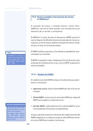 Software libre 
ãã FUOC • XP04/90786/00020 
Nota 
262 ANOTACIONES 
19.4. Acceso complejo a los buzones de correo: 
el IMAP4rev1 
El protocolo de acceso a mensajes Internet, versión 4rev1, 
IMAP4rev1, permite al cliente acceder a los mensajes de correo 
electrónico de un servidor y manipularlos. 
El IMAP4rev1 (a partir de ahora lo llamaremos IMAP4) permite al 
usuario disponer de diferentes buzones estructurados de manera je-rárquica 
y, al mismo tiempo, poderlos manipular de manera remota, 
tal como se hace con los buzones locales. 
El IMAP4 también proporciona a los clientes la capacidad de resin-cronización 
con el servidor. 
El IMAP4 no especifica ningún método para el envío de correo; otros 
protocolos de transferencia de correo, como el SMTP, proporcionan 
esta funcionalidad. 
19.4.1. Modelo del IMAP4 
El modelo funcional del IMAP4 se basa en los elementos que presen-tamos 
a continuación: 
• Agente de usuario: utiliza el cliente IMAP4 para leer el correo de 
su buzón. 
• Cliente IMAP4: se comunica con el servidor IMAP4 por medio del 
IMAP4 para acceder a su buzón de correo. 
• Servidor IMAP4: recibe peticiones de los clientes IMAP4 y se las 
sirve accediendo a los buzones correspondientes. 
La figura siguiente presenta los elementos del modelo funcional del 
IMAP4 integrados en un sistema en el que se utiliza SMTP para enviar 
el correo e IMAP4 para acceder a los buzones: 
El IMAP4rev1 surgió de la 
evolución de las especifica-ciones 
IMAP2 [RFC 1176], 
IMAP3 [RFC 1203] e IMAP4 
[RFC 1730]. 
Lectura complementaria 
Si queréis más información 
sobre el IMAP4rev1, consul-tad 
la obra siguiente: 
M. Crispin (1996, deciem-bre). 
RFC 2060 - Internet 
Message Access Protocol - 
Version 4rev1. 
 