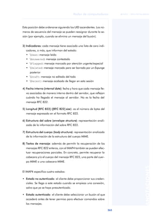 Redes de computadores 
265 
ãã FUOC • XP04/90786/00020 
ANOTACIONES 
Esta posición debe ordenarse siguiendo los UID ascendentes. Los nú-meros 
de secuencia del mensaje se pueden reasignar durante la se-sión 
(por ejemplo, cuando se elimina un mensaje del buzón). 
3) Indicadores: cada mensaje tiene asociada una lista de cero indi-cadores, 
o más, que informan del estado: 
• Seen: mensaje leído 
• Answered: mensaje contestado 
• Flagged: mensaje marcado por atención urgente/especial 
• Deleted: mensaje marcado para ser borrado por un Expunge 
posterior 
• Draft: mensaje no editado del todo 
• Recent: mensaje acabado de llegar en esta sesión 
4) Fecha interna (internal date): fecha y hora que cada mensaje lle-va 
asociadas de manera interna dentro del servidor, que reflejan 
cuándo ha llegado el mensaje al servidor. No es la fecha del 
mensaje RFC 822. 
5) Longitud [RFC 822] ([RFC 822] size): es el número de bytes del 
mensaje expresado en el formato RFC 822. 
6) Estructura del sobre (envelope structure): representación anali-zada 
de la información del sobre RFC 822. 
7) Estructura del cuerpo (body structure): representación analizada 
de la información de la estructura del cuerpo MIME. 
8) Textos de mensaje: además de permitir la recuperación de los 
mensajes RFC 822 enteros, con el IMAP4 también se pueden efec-tuar 
recuperaciones parciales. En concreto, permite recuperar la 
cabecera y/o el cuerpo del mensaje RFC 822, una parte del cuer-po 
MIME o una cabecera MIME. 
El IMAP4 especifica cuatro estados: 
• Estado no autenticado: el cliente debe proporcionar sus creden-ciales. 
Se llega a este estado cuando se empieza una conexión, 
salvo que ya se haya preautenticado. 
• Estado autenticado: el cliente debe seleccionar un buzón al que 
accederá antes de tener permiso para efectuar comandos sobre 
los mensajes. 
 