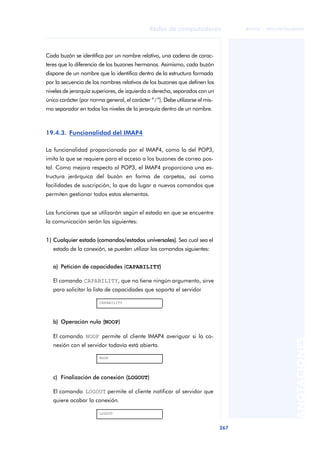 Redes de computadores 
267 
ãã FUOC • XP04/90786/00020 
ANOTACIONES 
Cada buzón se identifica por un nombre relativo, una cadena de carac-teres 
que lo diferencia de los buzones hermanos. Asimismo, cada buzón 
dispone de un nombre que lo identifica dentro de la estructura formada 
por la secuencia de los nombres relativos de los buzones que definen los 
niveles de jerarquía superiores, de izquierda a derecha, separados con un 
único carácter (por norma general, el carácter “/”). Debe utilizarse el mis-mo 
separador en todos los niveles de la jerarquía dentro de un nombre. 
19.4.3. Funcionalidad del IMAP4 
La funcionalidad proporcionada por el IMAP4, como la del POP3, 
imita la que se requiere para el acceso a los buzones de correo pos-tal. 
Como mejora respecto al POP3, el IMAP4 proporciona una es-tructura 
jerárquica del buzón en forma de carpetas, así como 
facilidades de suscripción, lo que da lugar a nuevos comandos que 
permiten gestionar todos estos elementos. 
Las funciones que se utilizarán según el estado en que se encuentre 
la comunicación serán las siguientes: 
1) Cualquier estado (comandos/estados universales). Sea cual sea el 
estado de la conexión, se pueden utilizar los comandos siguientes: 
a) Petición de capacidades (CAPABILITY) 
El comando CAPABILITY, que no tiene ningún argumento, sirve 
para solicitar la lista de capacidades que soporta el servidor 
CAPABILITY 
b) Operación nula (NOOP) 
El comando NOOP permite al cliente IMAP4 averiguar si la co-nexión 
con el servidor todavía está abierta. 
NOOP 
c) Finalización de conexión (LOGOUT) 
El comando LOGOUT permite al cliente notificar al servidor que 
quiere acabar la conexión. 
LOGOUT 
 
