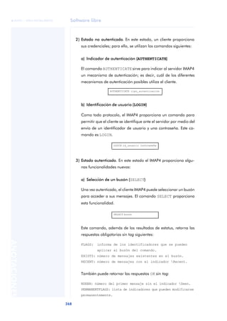 Software libre 
ãã FUOC • XP04/90786/00020 
268 ANOTACIONES 
2) Estado no autenticado. En este estado, un cliente proporciona 
sus credenciales; para ello, se utilizan los comandos siguientes: 
a) Indicador de autenticación (AUTHENTICATE) 
El comando AUTHENTICATE sirve para indicar al servidor IMAP4 
un mecanismo de autenticación; es decir, cuál de los diferentes 
mecanismos de autenticación posibles utiliza el cliente. 
AUTHENTICATE tipo_autenticación 
b) Identificación de usuario (LOGIN) 
Como todo protocolo, el IMAP4 proporciona un comando para 
permitir que el cliente se identifique ante el servidor por medio del 
envío de un identificador de usuario y una contraseña. Este co-mando 
es LOGIN. 
LOGIN id_usuario contraseña 
3) Estado autenticado. En este estado el IMAP4 proporciona algu-nas 
funcionalidades nuevas: 
a) Selección de un buzón (SELECT) 
Una vez autenticado, el cliente IMAP4 puede seleccionar un buzón 
para acceder a sus mensajes. El comando SELECT proporciona 
esta funcionalidad. 
SELECT buzón 
Este comando, además de los resultados de estatus, retorna las 
respuestas obligatorias sin tag siguientes: 
FLAGS: informa de los identificadores que se pueden 
aplicar al buzón del comando. 
EXISTS: número de mensajes existentes en el buzón. 
RECENT: número de mensajes con el indicador Recent. 
También puede retornar las respuestas OK sin tag: 
NSEEN: número del primer mensaje sin el indicador Seen. 
PERMANENTFLAGS: lista de indicadores que pueden modificarse 
permanentemente. 
 
