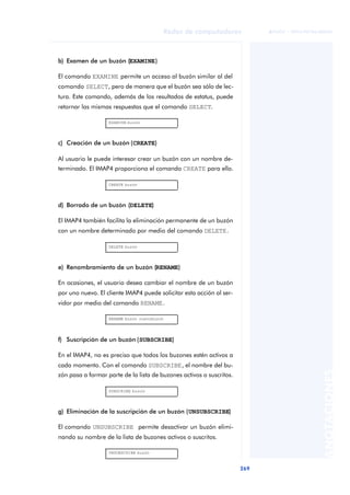 Redes de computadores 
269 
ãã FUOC • XP04/90786/00020 
ANOTACIONES 
b) Examen de un buzón (EXAMINE) 
El comando EXAMINE permite un acceso al buzón similar al del 
comando SELECT, pero de manera que el buzón sea sólo de lec-tura. 
Este comando, además de los resultados de estatus, puede 
retornar las mismas respuestas que el comando SELECT. 
EXAMINE buzón 
c) Creación de un buzón (CREATE) 
Al usuario le puede interesar crear un buzón con un nombre de-terminado. 
El IMAP4 proporciona el comando CREATE para ello. 
CREATE buzón 
d) Borrado de un buzón (DELETE) 
El IMAP4 también facilita la eliminación permanente de un buzón 
con un nombre determinado por medio del comando DELETE. 
DELETE buzón 
e) Renombramiento de un buzón (RENAME) 
En ocasiones, el usuario desea cambiar el nombre de un buzón 
por uno nuevo. El cliente IMAP4 puede solicitar esta acción al ser-vidor 
por medio del comando RENAME. 
RENAME buzón nuevobuzón 
f) Suscripción de un buzón (SUBSCRIBE) 
En el IMAP4, no es preciso que todos los buzones estén activos a 
cada momento. Con el comando SUBSCRIBE, el nombre del bu-zón 
pasa a formar parte de la lista de buzones activos o suscritos. 
SUBSCRIBE buzón 
g) Eliminación de la suscripción de un buzón (UNSUBSCRIBE) 
El comando UNSUBSCRIBE permite desactivar un buzón elimi-nando 
su nombre de la lista de buzones activos o suscritos. 
UNSUBSCRIBE buzón 
 