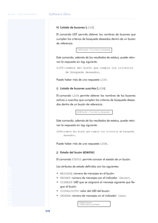 Software libre 
ãã FUOC • XP04/90786/00020 
270 ANOTACIONES 
h) Listado de buzones (LIST) 
El comando LIST permite obtener los nombres de buzones que 
cumplen los criterios de búsqueda deseados dentro de un buzón 
de referencia. 
LIST buzón 1*criterio_búsqueda 
Este comando, además de los resultados de estatus, puede retor-nar 
la respuesta sin tag siguiente: 
LIST: nombre del buzón que cumple los criterios 
de búsqueda deseados. 
Puede haber más de una respuesta LIST. 
i) Listado de buzones suscritos (LSUB) 
El comando LSUB permite obtener los nombres de los buzones 
activos o suscritos que cumplen los criterios de búsqueda desea-dos 
dentro de un buzón de referencia. 
LSUB buzón 1*criterio_búsqueda 
Este comando, además de los resultados de estatus, puede retor-nar 
la respuesta sin tag siguiente: 
LSUB:nombre del buzón que cumple los criterios de búsqueda 
deseados. 
Puede haber más de una respuesta LSUB. 
j) Estado del buzón (STATUS) 
El comando STATUS permite conocer el estado de un buzón. 
Los atributos de estado definidos son los siguientes: 
• MESSAGE: número de mensajes en el buzón. 
• RECENT: número de mensajes con el indicador Recent. 
• UIDNEXT: UID que se asignará al mensaje siguiente que lle-gue 
al buzón. 
• UIDVALIDITY: valor del UID del buzón. 
• UNSEEN: número de mensajes sin el indicador Seen. 
STATUS buzón 
(1#atributo_estado) 
 