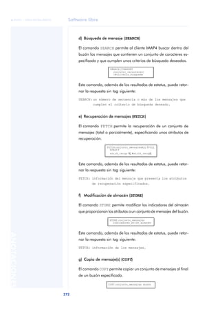 Software libre 
ãã FUOC • XP04/90786/00020 
272 ANOTACIONES 
d) Búsqueda de mensaje (SEARCH) 
El comando SEARCH permite al cliente IMAP4 buscar dentro del 
buzón los mensajes que contienen un conjunto de caracteres es-pecificado 
y que cumplen unos criterios de búsqueda deseados. 
SEARCH [CHARSET 
conjunto_caracteres] 
1#criterio_búsqueda 
Este comando, además de los resultados de estatus, puede retor-nar 
la respuesta sin tag siguiente: 
SEARCH: un número de secuencia o más de los mensajes que 
cumplen el criterio de búsqueda deseado. 
e) Recuperación de mensajes (FETCH) 
El comando FETCH permite la recuperación de un conjunto de 
mensajes (total o parcialmente), especificando unos atributos de 
recuperación. 
FETCH conjunto_mensajes ALL | FULL 
| FAST | 
atrib_recup | (1#atrib_recup) 
Este comando, además de los resultados de estatus, puede retor-nar 
la respuesta sin tag siguiente: 
FETCH: información del mensaje que presenta los atributos 
de recuperación especificados. 
f) Modificación de almacén (STORE) 
El comando STORE permite modificar los indicadores del almacén 
que proporcionan los atributos a un conjunto de mensajes del buzón. 
STORE conjunto_mensajes 
indicadores_atrib_almacén 
Este comando, además de los resultados de estatus, puede retor-nar 
la respuesta sin tag siguiente: 
FETCH: información de los mensajes. 
g) Copia de mensaje(s) (COPY) 
El comando COPY permite copiar un conjunto de mensajes al final 
de un buzón especificado. 
COPY conjunto_mensajes buzón 
 