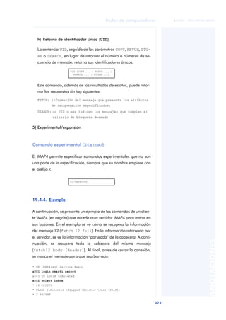 Redes de computadores 
273 
ãã FUOC • XP04/90786/00020 
ANOTACIONES 
h) Retorno de identificador único (UID) 
La sentencia UID, seguida de los parámetros COPY, FETCH, STO-RE 
o SEARCH, en lugar de retornar el número o números de se-cuencia 
de mensaje, retorna sus identificadores únicos. 
UID (COPY ... | FETCH ... | 
SEARCH ... | STORE ...) 
Este comando, además de los resultados de estatus, puede retor-nar 
las respuestas sin tag siguientes: 
FETCH: información del mensaje que presenta los atributos 
de recuperación especificados. 
SEARCH: un UID o más indican los mensajes que cumplen el 
criterio de búsqueda deseado. 
5) Experimental/expansión 
Comando experimental (X<atom>) 
El IMAP4 permite especificar comandos experimentales que no son 
una parte de la especificación, siempre que su nombre empiece con 
el prefijo X. 
19.4.4. Ejemplo 
X1*carácter 
A continuación, se presenta un ejemplo de los comandos de un clien-te 
IMAP4 (en negrita) que accede a un servidor IMAP4 para entrar en 
sus buzones. En el ejemplo se ve cómo se recupera la información 
del mensaje 12 (fetch 12 full). En la información retornada por 
el servidor, se ve la información “parseada” de la cabecera. A conti-nuación, 
se recupera toda la cabecera del mismo mensaje 
(fetch12 body [header]). Al final, antes de cerrar la conexión, 
se marca el mensaje para que sea borrado. 
* OK IMAP4rev1 Service Ready 
a001 login rmarti secret 
a001 OK LOGIN completed 
a002 select inbox 
* 18 EXISTS 
* FLAGS (Answered Flagged Deleted Seen Draft) 
* 2 RECENT 
 