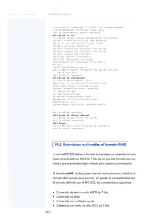 Software libre 
ãã FUOC • XP04/90786/00020 
274 ANOTACIONES 
* OK [UNSEEN 17] Message 17 is the first unseen message 
* OK [UIDVALIDITY 3857529045] UIDs valid 
a002 OK [READ-WRITE] SELECT completed 
a003 fetch 12 full 
* 12 FETCH (FLAGS (Seen) INTERNALDATE "27-Jun-2003 
02:44:25 -0700" RFC 822.SIZE 4286 ENVELOPE 
("Fri, 27 Jun 2003 02:23:25 -0700 (PDT)" 
"Ejemplo de acceso IMAP4rev1" 
(("Jordi Inyigo" NIL "jinyigo" "uoc.edu")) 
(("Jordi Inyigo" NIL "jinyigo" "uoc.edu")) 
(("Jordi Inyigo" NIL "jinyigo" 
((NIL NIL "rmarti" "uoc.edu")) 
((NIL NIL "xperramon" "uoc.edu") 
("JM Marques" NIL "jmmarques" "uoc.edu")) 
NIL NIL 
“<B27397-0100000@uoc.edu>") 
BODY ("TEXT" "PLAIN" ("CHARSET" "US-ASCII") NIL NIL 
"7BIT" 3028 92)) 
a003 OK FETCH completed 
a004 fetch 12 body[header] 
* 12 FETCH (BODY[HEADER] {350} 
Date: Fri, 27 Jun 2003 02:23:25 -0700 (PDT) 
From: Jordi Inyigo <jinyigo@uoc.edu> 
Subject: Ejemplo de acceso IMAP4rev1 
To: rmarti@uoc.edu 
cc: xperramon@uoc.edu, 
JM Marques <jmmarques@uoc.edu> 
Message-Id: <B27397-0100000@uoc.edu> 
MIME-Version: 1.0 
Content-Type: TEXT/PLAIN; CHARSET=US-ASCII 
) 
a004 OK FETCH completed 
a005 store 12 +flags deleted 
* 12 FETCH (FLAGS (Seen Deleted)) 
a005 OK +FLAGS completed 
a006 logout 
* BYE IMAP4rev1 server terminating connection 
a006 OK LOGOUT completed 
19.5. Extensiones multimedia: el formato MIME 
La norma RFC 822 define un formato de mensaje y un contenido con una 
única parte de texto en ASCII de 7 bits. Se vio que este formato era muy 
pobre y que se precisaba algún método para superar sus limitaciones. 
El formato MIME (multipurpose Internet mail extensions ) redefine el 
formato del mensaje para permitir, sin perder la compatibilidad con 
el formato definido por el RFC 822, las características siguientes: 
• Contenido de texto no sólo ASCII de 7 bits. 
• Contenido no texto. 
• Contenido con múltiples partes. 
• Cabeceras con texto no sólo ASCII de 7 bits. 
 