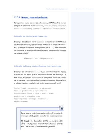 Redes de computadores 
275 
ãã FUOC • XP04/90786/00020 
ANOTACIONES 
19.5.1. Nuevos campos de cabecera 
Para permitir todas las nuevas extensiones, el MIME define nuevos 
campos de cabecera: MIME-Version, Content-Type, Content- 
Transfer-Encoding, Content-ID y Content-Description. 
Indicador de versión (MIME-Version) 
El campo de cabecera MIME-Version indica la versión MIME que 
se utiliza en el mensaje (la versión de MIME que se utiliza actualmen-te, 
y que especificamos en este apartado, es la 1.0.). Este campo es 
útil para que el receptor del mensaje pueda interpretar los campos 
de cabecera MIME. 
MIME-Version: 1*digit.1*digit 
Indicador del tipo y subtipo de datos (Content-Type) 
El campo de cabecera Content-Type permite indicar los tipos y 
subtipos de los datos que se encuentran dentro del mensaje. De 
este modo, el receptor podrá conocer los tipos de datos que contie-ne 
el mensaje y podrá visualizarlos adecuadamente. Según el tipo 
o subtipo de dato, puede incluir algún parámetro adicional. 
Content-Type: tipo/subtipo *(; parámetro) 
tipo = tipo-discreto | tipo-compuesto 
tipo-discreto = text | image | audio | video | 
application | extension-token 
tipo-compuesto = message | multipart | 
extension-token 
Para obtener más información sobre el formato de 
mensajes MIME, podéis consultar las obras siguientes: 
N. Freed; N. Borenstein (1996, noviembre). RFC 
2045 - Multipurpose Internet Mail Extensions (MIME) 
Part One: Format of Internet Message Bodies. 
 