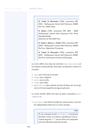 Software libre 
ãã FUOC • XP04/90786/00020 
276 ANOTACIONES 
N. Freed; N. Borenstein (1996, noviembre). RFC 
2046 - Multipurpose Internet Mail Extensions (MIME) 
Part Two: Media Types. 
K. Moore (1996, noviembre). RFC 2047 - MIME 
(Multipurpose Internet Mail Extensions) Part Three: 
Message Header 
Extensions for Non-ASCII Text. 
N. Freed; J. Klensin; J. Postel (1996, noviembre). RFC 
2048 - Multipurpose Internet Mail Extensions (MIME) 
Part Four: Registration Procedures. 
N. Freed; N. Borenstein (1996, noviembre). RFC 
2049 - Multipurpose Internet Mail Extensions (MIME) 
Part Five: Conformance Criteria and Examples. 
La norma define cinco tipos de contenido (tipo-discreto), con 
los subtipos correspondientes. Estos tipos corresponden a datos mo-nomedia: 
• text: para información de texto. 
• image: para imágenes. 
• audio: para sonido. 
• video: para vídeo. 
• application: para cualquier otro tipo de datos, por norma ge-neral 
en formato específico de alguna aplicación. 
La norma también define dos tipos de datos compuestos (tipo-compuesto): 
• multipart: para datos formados de muchas partes o para da-tos 
independientes dentro de un mismo mensaje. 
Nota 
En los mensajes de tipo multipart, el parámetro 
boundary incluye una cadena, precedida por dos ca-racteres 
de guión, “--“, que se utiliza como separador 
entre las diferentes partes del mensaje. 
 