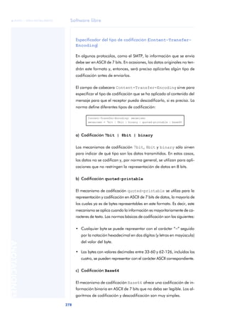 Software libre 
ãã FUOC • XP04/90786/00020 
278 ANOTACIONES 
Especificador del tipo de codificación (Content-Transfer- 
Encoding) 
En algunos protocolos, como el SMTP, la información que se envía 
debe ser en ASCII de 7 bits. En ocasiones, los datos originales no ten-drán 
este formato y, entonces, será preciso aplicarles algún tipo de 
codificación antes de enviarlos. 
El campo de cabecera Content-Transfer-Encoding sirve para 
especificar el tipo de codificación que se ha aplicado al contenido del 
mensaje para que el receptor pueda descodificarlo, si es preciso. La 
norma define diferentes tipos de codificación: 
Content-Transfer-Encoding: mecanismo 
mecanismo = 7bit | 8bit | binary | quoted-printable | base64 
a) Codificación 7bit | 8bit | binary 
Los mecanismos de codificación 7bit, 8bit y binary sólo sirven 
para indicar de qué tipo son los datos transmitidos. En estos casos, 
los datos no se codifican y, por norma general, se utilizan para apli-caciones 
que no restringen la representación de datos en 8 bits. 
b) Codificación quoted-printable 
El mecanismo de codificación quoted-printable se utiliza para la 
representación y codificación en ASCII de 7 bits de datos, la mayoría de 
los cuales ya es de bytes representables en este formato. Es decir, este 
mecanismo se aplica cuando la información es mayoritariamente de ca-racteres 
de texto. Las normas básicas de codificación son las siguientes: 
• Cualquier byte se puede representar con el carácter “=” seguido 
por la notación hexadecimal en dos dígitos (y letras en mayúscula) 
del valor del byte. 
• Los bytes con valores decimales entre 33-60 y 62-126, incluídos los 
cuatro, se pueden representar con el carácter ASCII correspondiente. 
c) Codificación Base64 
El mecanismo de codificación Base64 ofrece una codificación de in-formación 
binaria en ASCII de 7 bits que no deba ser legible. Los al-goritmos 
de codificación y descodificación son muy simples. 
 