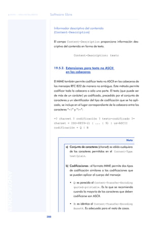 Software libre 
ãã FUOC • XP04/90786/00020 
280 ANOTACIONES 
Informador descriptivo del contenido 
(Content-Description) 
El campo Content-Description proporciona información des-criptiva 
del contenido en forma de texto. 
Content-Description: texto 
19.5.2. Extensiones para texto no ASCII 
en las cabeceras 
El MIME también permite codificar texto no ASCII en las cabeceras de 
los mensajes RFC 822 de manera no ambigua. Este método permite 
codificar toda la cabecera o sólo una parte. El texto (que puede ser 
de más de un carácter) ya codificado, precedido por el conjunto de 
caracteres y un identificador del tipo de codificación que se ha apli-cado, 
se incluye en el lugar correspondiente de la cabecera entre los 
caracteres “=?” y “?=”: 
=? charset ? codificación ? texto-codificado ?= 
charset = ISO-8859-(1 | ... | 9) | us-ASCII 
codificación = Q | B 
Nota 
a) Conjunto de caracteres (charset): es válido cualquiera 
de los caracteres permitidos en el Content-Type 
text/plain. 
b) Codificaciones : el formato MIME permite dos tipos 
de codificación similares a las codificaciones que 
se pueden aplicar al cuerpo del mensaje: 
• Q: es parecida al Content-Transfer-Encoding 
quoted-printable. Es la que se recomienda 
cuando la mayoría de los caracteres que deben 
codificarse son ASCII. 
• B: es idéntica al Content-Transfer-Encoding 
Base64. Es adecuada para el resto de casos. 
 