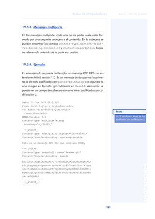 Redes de computadores 
281 
ãã FUOC • XP04/90786/00020 
ANOTACIONES 
19.5.3. Mensajes multiparte 
En los mensajes multiparte, cada una de las partes suele estar for-mada 
por una pequeña cabecera y el contenido. En la cabecera se 
pueden encontrar los campos Content-Type, Content-Trans-fer- 
Encoding, Content-ID y Content-Description. Todos 
se refieren al contenido de la parte en cuestión. 
19.5.4. Ejemplo 
En este ejemplo se puede contemplar un mensaje RFC 822 con ex-tensiones 
MIME versión 1.0. Es un mensaje de dos partes: la prime-ra 
es de texto codificado con quoted-printable y la segunda es 
una imagen en formato .gif codificada en Base64. Asimismo, se 
puede ver un campo de cabecera con una letra í codificada con co-dificación 
Q. 
Date: 27 Jun 2003 0932 PDT 
From: Jordi Inyigo <jinyigo@uoc.edu> 
To: Ramon =?iso-8859-1?Q?Mart=ED?= 
<rmarti@uoc.edu> 
MIME-Version: 1.0 
Content-Type: multipart/mixed; 
boundary="=_250699_" 
--=_250699_ 
Content-Type: text/plain; charset="iso-8859-1" 
Content-Transfer-Encoding: quoted-printable 
Esto es un mensaje RFC 822 que contiene MIME. 
--=_250699_ 
Content-Type: image/gif; name="Readme.gif" 
Content-Transfer-Encoding: base64 
R0lGODlhIAAgAIAAAAAAAP///yH5BAEAAAAALAAAAAAgACAAA 
AJzjI+pywoQXoSywoaontzeRhnXKJYc82GOuaoL2brJlx7pg+ 
eSzc9yHAHqhpmi8ddLspCT3Y2pXNZ+UxpUpGNNZVsYdBsMf4l 
BsMocuqLFyCHO5I6/MWY2sy7PL4F3+nU/kxcHePTl91dnR+WS 
yAcimGVQAAA7 
--=_250699_-- 
Nota 
La “í" de Ramon Martí se ha 
codificado con codificación Q 
 