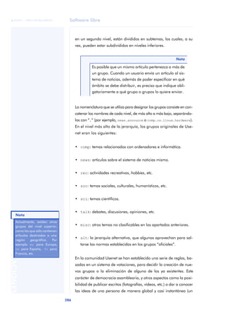 Software libre 
ãã FUOC • XP04/90786/00020 
Nota 
286 ANOTACIONES 
en un segundo nivel, están divididos en subtemas, los cuales, a su 
vez, pueden estar subdivididos en niveles inferiores. 
Nota 
Es posible que un mismo artículo pertenezca a más de 
un grupo. Cuando un usuario envía un artículo al sis-tema 
de noticias, además de poder especificar en qué 
ámbito se debe distribuir, es preciso que indique obli-gatoriamente 
a qué grupo o grupos lo quiere enviar. 
La nomenclatura que se utiliza para designar los grupos consiste en con-catenar 
los nombres de cada nivel, de más alto a más bajo, separándo-los 
con “.” (por ejemplo, news.announce o comp.os.linux.hardware). 
En el nivel más alto de la jerarquía, los grupos originales de Use-net 
eran los siguientes: 
• comp: temas relacionados con ordenadores e informática. 
• news: artículos sobre el sistema de noticias mismo. 
• rec: actividades recreativas, hobbies, etc. 
• soc: temas sociales, culturales, humanísticos, etc. 
• sci: temas científicos. 
• talk: debates, discusiones, opiniones, etc. 
• misc: otros temas no clasificables en los apartados anteriores. 
• alt: la jerarquía alternativa, que algunos aprovechan para sal-tarse 
las normas establecidas en los grupos “oficiales”. 
En la comunidad Usenet se han establecido una serie de reglas, ba-sadas 
en un sistema de votaciones, para decidir la creación de nue-vos 
grupos o la eliminación de alguno de los ya existentes. Este 
carácter de democracia asamblearia, y otros aspectos como la posi-bilidad 
de publicar escritos (fotografías, vídeos, etc.) o dar a conocer 
las ideas de una persona de manera global y casi instantánea (un 
Actualmente, existen otros 
grupos del nivel superior, 
como los que sólo contienen 
artículos destinados a una 
región geográfica. Por 
ejemplo eu para Europa, 
es para España, fr para 
Francia, etc. 
 