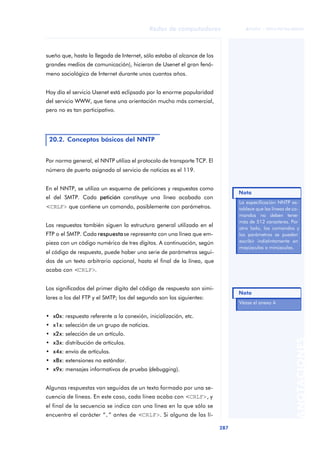 Redes de computadores 
287 
ãã FUOC • XP04/90786/00020 
ANOTACIONES 
sueño que, hasta la llegada de Internet, sólo estaba al alcance de los 
grandes medios de comunicación), hicieron de Usenet el gran fenó-meno 
sociológico de Internet durante unos cuantos años. 
Hoy día el servicio Usenet está eclipsado por la enorme popularidad 
del servicio WWW, que tiene una orientación mucho más comercial, 
pero no es tan participativo. 
20.2. Conceptos básicos del NNTP 
Por norma general, el NNTP utiliza el protocolo de transporte TCP. El 
número de puerto asignado al servicio de noticias es el 119. 
En el NNTP, se utiliza un esquema de peticiones y respuestas como 
el del SMTP. Cada petición constituye una línea acabada con 
<CRLF> que contiene un comando, posiblemente con parámetros. 
Las respuestas también siguen la estructura general utilizada en el 
FTP o el SMTP. Cada respuesta se representa con una línea que em-pieza 
con un código numérico de tres dígitos. A continuación, según 
el código de respuesta, puede haber una serie de parámetros segui-dos 
de un texto arbitrario opcional, hasta el final de la línea, que 
acaba con <CRLF>. 
Los significados del primer dígito del código de respuesta son simi-lares 
a los del FTP y el SMTP; los del segundo son los siguientes: 
• x0x: respuesta referente a la conexión, inicialización, etc. 
• x1x: selección de un grupo de noticias. 
• x2x: selección de un artículo. 
• x3x: distribución de artículos. 
• x4x: envío de artículos. 
• x8x: extensiones no estándar. 
• x9x: mensajes informativos de prueba (debugging). 
Algunas respuestas van seguidas de un texto formado por una se-cuencia 
de líneas. En este caso, cada línea acaba con <CRLF>, y 
el final de la secuencia se indica con una línea en la que sólo se 
encuentra el carácter “.” antes de <CRLF>. Si alguna de las lí- 
Nota 
La especificación NNTP es-tablece 
que las líneas de co-mandos 
no deben tener 
más de 512 caracteres. Por 
otro lado, los comandos y 
los parámetros se pueden 
escribir indistintamente en 
mayúsculas o minúsculas. 
Nota 
Véase el anexo 4. 
 