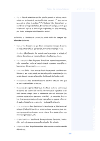 Redes de computadores 
289 
ãã FUOC • XP04/90786/00020 
ANOTACIONES 
• Path: lista de servidores por los que ha pasado el artículo, sepa-rados 
con símbolos de puntuación que no sean “.” (por norma 
general, se utiliza el carácter “!”). Cada servidor debe añadir su 
nombre al principio de la lista. El valor de este campo permite que 
un servidor sepa si el artículo ya ha pasado por otro servidor y, 
por tanto, no es preciso volvérselo a enviar. 
Asimismo, la cabecera de un artículo puede incluir los campos op-cionales 
siguientes: 
• Reply-To: dirección a la que deben enviarse los mensajes de correo 
en respuesta al artículo (por defecto, la misma del campo From). 
• Sender: identificación del usuario que ha enviado el artículo al 
sistema de noticias, si no coincide con el del campo From. 
• Followup-To: lista de grupos de noticias, separados por comas, 
a los que deben enviarse los artículos de respuesta (por defecto, 
los mismos del campo Newsgroups). 
• Expires: fecha y hora en que el artículo se puede considerar ca-ducado 
y, por tanto, puede ser borrado por los servidores (en au-sencia 
de este campo, el servidor decide cuándo los borrará). 
• References: lista de identificadores de otros artículos a los que 
se hace referencia en el artículo. 
• Control: sirve para indicar que el artículo contiene un mensaje 
de control del sistema de noticias. El mensaje se especifica en el 
valor de este campo y sólo es interesante para los servidores (los 
usuarios no necesitan leer estos artículos). Los mensajes de con-trol 
sirven para cancelar artículos, crear y borrar grupos, informar 
de qué artículos tiene un servidor y cuáles pide otro, etc. 
• Distribution: lista de distribuciones a la que se debe enviar el 
artículo. Cada distribución es un conjunto de servidores que, por 
norma general, pertenecen a una misma área geográfica, una 
misma organización, etc. 
• Organization: nombre de la organización (empresa, institu-ción, 
etc.) a la que pertenece el originador del artículo. 
• Keywords: lista de palabras clave relacionadas con el contenido 
del artículo. 
 