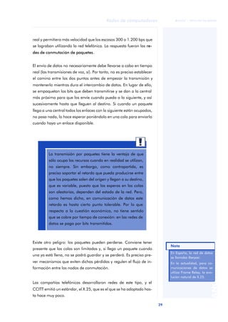 29 
Redes de computadores 
ãã FUOC • XP04/90786/00020 
ANOTACIONES 
real y permitiera más velocidad que los escasos 300 o 1.200 bps que 
se lograban utilizando la red telefónica. La respuesta fueron las re-des 
de conmutación de paquetes. 
El envío de datos no necesariamente debe llevarse a cabo en tiempo 
real (las transmisiones de voz, sí). Por tanto, no es preciso establecer 
el camino entre los dos puntos antes de empezar la transmisión y 
mantenerlo mientras dura el intercambio de datos. En lugar de ello, 
se empaquetan los bits que deben transmitirse y se dan a la central 
más próxima para que los envíe cuando pueda a la siguiente, y así 
sucesivamente hasta que lleguen al destino. Si cuando un paquete 
llega a una central todos los enlaces con la siguiente están ocupados, 
no pasa nada, lo hace esperar poniéndolo en una cola para enviarlo 
cuando haya un enlace disponible. 
La transmisión por paquetes tiene la ventaja de que 
sólo ocupa los recursos cuando en realidad se utilizan, 
no siempre. Sin embargo, como contrapartida, es 
preciso soportar el retardo que pueda producirse entre 
que los paquetes salen del origen y llegan a su destino, 
que es variable, puesto que las esperas en las colas 
son aleatorias, dependen del estado de la red. Pero, 
como hemos dicho, en comunicación de datos este 
retardo es hasta cierto punto tolerable. Por lo que 
respecta a la cuestión económica, no tiene sentido 
que se cobre por tiempo de conexión: en las redes de 
datos se paga por bits transmitidos. 
Existe otro peligro: los paquetes pueden perderse. Conviene tener 
presente que las colas son limitadas y, si llega un paquete cuando 
una ya está llena, no se podrá guardar y se perderá. Es preciso pre-ver 
mecanismos que eviten dichas pérdidas y regulen el flujo de in-formación 
entre los nodos de conmutación. 
Las compañías telefónicas desarrollaron redes de este tipo, y el 
CCITT emitió un estándar, el X.25, que es el que se ha adoptado has-ta 
hace muy poco. 
En España, la red de datos 
se llamaba Iberpac. 
En la actualidad, para co-municaciones 
de datos se 
utiliza Frame Relay, la evo-lución 
natural de X.25. 
Nota 
 