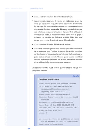 Software libre 
ãã FUOC • XP04/90786/00020 
290 ANOTACIONES 
• Summary: breve resumen del contenido del artículo. 
• Approved: algunos grupos de noticias son moderados, lo que sig-nifica 
que los usuarios no pueden enviar los artículos directamente. 
En este caso, los artículos deben enviarse por correo electrónico a 
una persona, llamada moderador del grupo, que es la única que 
está autorizada para poner artículos en el grupo. De la totalidad de 
mensajes que recibe, el moderador decide cuáles envía al grupo y 
cuáles no. Los mensajes que finalmente se envían deben llevar en el 
campo Approved la dirección de correo del moderador. 
• Lines: número de líneas del cuerpo del artículo. 
• Xref: este campo lo genera cada servidor y no debe transmitirse 
de un servidor a otro. Contiene el nombre del servidor y una lista 
de identificadores locales que tiene el mismo artículo en otros gru-pos 
a los que se haya enviado. Una vez que el usuario ha leído el 
artículo, este campo permite a los lectores de noticias marcarlo 
como leído en todos los grupos en que aparezca. 
La especificación RFC 1036 permite que la cabecera incluya otros 
campos no estándar. 
Ejemplo 
Ejemplo de artículo Usenet 
From: usuari@acme.com (Ernest Udiant) 
Path: News.uoc.es!news.rediris.es! 
news.eu.net!newsfeed.omninet. 
org!nntp.acme.com!usuari 
Newsgroups: soc.culture.espanol 
Subject: Nuevo libro de recetas tradi-cionales 
Message-ID: <KvjsSAam9Ly@acme.com> 
Date: Thu, 12 Dec 2002 09:12:30 GMT 
Expires: Sat, 19 Dec 2002 00:00:00 GMT 
Organization: ACME Inc. 
Lines: 2 
La semana que viene se publicará un nuevo 
libro de recetas de cocina tradicional. 
Seguiremos informando... 
 