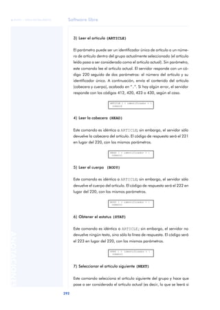 Software libre 
ãã FUOC • XP04/90786/00020 
292 ANOTACIONES 
3) Leer el artículo (ARTICLE) 
El parámetro puede ser un identificador único de artículo o un núme-ro 
de artículo dentro del grupo actualmente seleccionado (el artículo 
leído pasa a ser considerado como el artículo actual). Sin parámetro, 
este comando lee el artículo actual. El servidor responde con un có-digo 
220 seguido de dos parámetros: el número del artículo y su 
identificador único. A continuación, envía el contenido del artículo 
(cabecera y cuerpo), acabado en “.”. Si hay algún error, el servidor 
responde con los códigos 412, 420, 423 o 430, según el caso. 
ARTICLE [ < identificador > | 
número] 
4) Leer la cabecera (HEAD) 
Este comando es idéntico a ARTICLE; sin embargo, el servidor sólo 
devuelve la cabecera del artículo. El código de respuesta será el 221 
en lugar del 220, con los mismos parámetros. 
HEAD [ < identificador > | 
número] 
5) Leer el cuerpo (BODY) 
Este comando es idéntico a ARTICLE; sin embargo, el servidor sólo 
devuelve el cuerpo del artículo. El código de respuesta será el 222 en 
lugar del 220, con los mismos parámetros. 
BODY [ < identificador > | 
número] 
6) Obtener el estatus (STAT) 
Este comando es idéntico a ARTICLE; sin embargo, el servidor no 
devuelve ningún texto, sino sólo la línea de respuesta. El código será 
el 223 en lugar del 220, con los mismos parámetros. 
STAT [ < identificador > | 
número] 
7) Seleccionar el artículo siguiente (NEXT) 
Este comando selecciona el artículo siguiente del grupo y hace que 
pase a ser considerado el artículo actual (es decir, lo que se leerá si 
 
