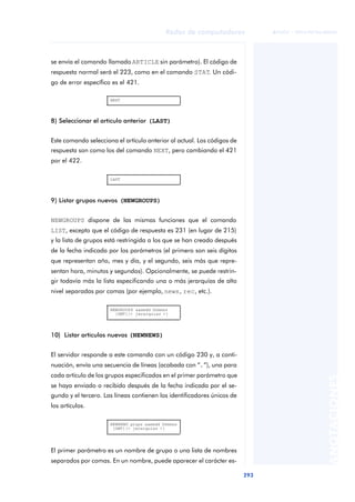 Redes de computadores 
293 
ãã FUOC • XP04/90786/00020 
ANOTACIONES 
se envía el comando llamado ARTICLE sin parámetro). El código de 
respuesta normal será el 223, como en el comando STAT. Un códi-go 
de error específico es el 421. 
NEXT 
8) Seleccionar el artículo anterior (LAST) 
Este comando selecciona el artículo anterior al actual. Los códigos de 
respuesta son como los del comando NEXT, pero cambiando el 421 
por el 422. 
LAST 
9) Listar grupos nuevos (NEWGROUPS) 
NEWGROUPS dispone de las mismas funciones que el comando 
LIST, excepto que el código de respuesta es 231 (en lugar de 215) 
y la lista de grupos está restringida a los que se han creado después 
de la fecha indicada por los parámetros (el primero son seis dígitos 
que representan año, mes y día, y el segundo, seis más que repre-sentan 
hora, minutos y segundos). Opcionalmente, se puede restrin-gir 
todavía más la lista especificando una o más jerarquías de alto 
nivel separadas por comas (por ejemplo, news, rec, etc.). 
NEWGROUPS aammdd hhmmss 
[GMT][< jerarquias >] 
10) Listar artículos nuevos (NEWNEWS) 
El servidor responde a este comando con un código 230 y, a conti-nuación, 
envía una secuencia de líneas (acabada con “.”), una para 
cada artículo de los grupos especificados en el primer parámetro que 
se haya enviado o recibido después de la fecha indicada por el se-gundo 
y el tercero. Las líneas contienen los identificadores únicos de 
los artículos. 
NEWNEWS grups aammdd hhmmss 
[GMT][< jerarquias >] 
El primer parámetro es un nombre de grupo o una lista de nombres 
separados por comas. En un nombre, puede aparecer el carácter es- 
 