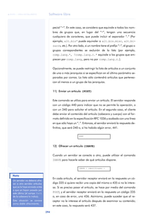 Software libre 
ãã FUOC • XP04/90786/00020 
294 ANOTACIONES 
pecial “*”. En este caso, se considera que equivale a todos los nom-bres 
de grupos que, en lugar del “*”, tengan una secuencia 
cualquiera de caracteres, que puede incluir el separador “.” (Por 
ejemplo, alt.biz* puede equivaler a alt.biz.misc, alt.bi-zarre, 
etc.). Por otro lado, si un nombre tiene el prefijo “!”, el grupo o 
grupos correspondientes se excluirán de la lista (por ejemplo, 
comp.lang.*, !comp.lang.c.* equivale a los grupos que em-piecen 
por comp.lang., pero no por comp.lang.c.). 
Opcionalmente, se puede restringir la lista de artículos a un conjunto 
de una o más jerarquías si se especifican en el último parámetro se-paradas 
por comas. La lista sólo contendrá artículos que pertenez-can 
al menos a un grupo de las jerarquías. 
11) Enviar un artículo (POST) 
Este comando se utiliza para enviar un artículo. El servidor responde 
con un código 440 para indicar que no se permite la operación, o 
con un 340 para solicitar el artículo. En el segundo caso, el cliente 
debe enviar el contenido del artículo (cabecera y cuerpo) con el for-mato 
definido en la especificación RFC 1036 y acabado con una línea 
en que sólo haya un “.”. Entonces, el servidor enviará la respuesta de-finitiva, 
que será 240 o, si ha habido algún error, 441. 
POST 
12) Ofrecer un artículo (IHAVE) 
Cuando un servidor se conecta a otro, puede utilizar el comando 
IHAVE para hacerle saber de qué artículos dispone. 
IHAVE < identificador > 
En cada artículo, el servidor receptor enviará en la respuesta un có-digo 
335 si quiere recibir una copia del mismo o 435 si no le intere-sa. 
Si es preciso pasar el artículo, se hace por medio del comando 
POST, y el servidor receptor enviará en la respuesta un código 235 
o, en caso de error, uno 436. Asimismo, puede suceder que al re-ceptor 
no le interese el artículo después de examinar su contenido; 
en este caso, la respuesta será 437. 
Nota 
Un servidor no debería ofre-cer 
a otro servidor artículos 
que ya le haya enviado antes 
o que ya hayan pasado por 
este último (el campo Path 
de la cabecera lo indica). 
Esta situación se conoce 
como doble ofrecimiento. 
 