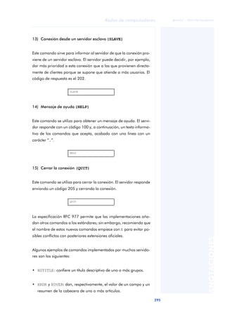 Redes de computadores 
295 
ãã FUOC • XP04/90786/00020 
ANOTACIONES 
13) Conexión desde un servidor esclavo (SLAVE) 
Este comando sirve para informar al servidor de que la conexión pro-viene 
de un servidor esclavo. El servidor puede decidir, por ejemplo, 
dar más prioridad a esta conexión que a las que provienen directa-mente 
de clientes porque se supone que atiende a más usuarios. El 
código de respuesta es el 202. 
SLAVE 
14) Mensaje de ayuda (HELP) 
Este comando se utiliza para obtener un mensaje de ayuda. El servi-dor 
responde con un código 100 y, a continuación, un texto informa-tivo 
de los comandos que acepta, acabado con una línea con un 
carácter “.”. 
HELP 
15) Cerrar la conexión (QUIT) 
Este comando se utiliza para cerrar la conexión. El servidor responde 
enviando un código 205 y cerrando la conexión. 
QUIT 
La especificación RFC 977 permite que las implementaciones aña-dan 
otros comandos a los estándares; sin embargo, recomienda que 
el nombre de estos nuevos comandos empiece con X para evitar po-sibles 
conflictos con posteriores extensiones oficiales. 
Algunos ejemplos de comandos implementados por muchos servido-res 
son los siguientes: 
• XGTITLE: confiere un título descriptivo de uno o más grupos. 
• XHDR y XOVER: dan, respectivamente, el valor de un campo y un 
resumen de la cabecera de uno o más artículos. 
 