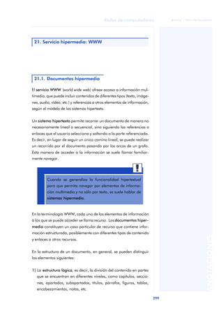 Redes de computadores 
299 
ãã FUOC • XP04/90786/00020 
ANOTACIONES 
21. Servicio hipermedia: WWW 
21.1. Documentos hipermedia 
El servicio WWW (world wide web) ofrece acceso a información mul-timedia, 
que puede incluir contenidos de diferentes tipos (texto, imáge-nes, 
audio, vídeo, etc.) y referencias a otros elementos de información, 
según el modelo de los sistemas hipertexto. 
Un sistema hipertexto permite recorrer un documento de manera no 
necesariamente lineal o secuencial, sino siguiendo las referencias o 
enlaces que el usuario selecciona y saltando a la parte referenciada. 
Es decir, en lugar de seguir un único camino lineal, se puede realizar 
un recorrido por el documento pasando por los arcos de un grafo. 
Esta manera de acceder a la información se suele llamar familiar-mente 
navegar. 
Cuando se generaliza la funcionalidad hipertextual 
para que permita navegar por elementos de informa-ción 
multimedia y no sólo por texto, se suele hablar de 
sistemas hipermedia. 
En la terminología WWW, cada uno de los elementos de información 
a los que se puede acceder se llama recurso. Los documentos hiper-media 
constituyen un caso particular de recurso que contiene infor-mación 
estructurada, posiblemente con diferentes tipos de contenido 
y enlaces a otros recursos. 
En la estructura de un documento, en general, se pueden distinguir 
los elementos siguientes: 
1) La estructura lógica, es decir, la división del contenido en partes 
que se encuentran en diferentes niveles, como capítulos, seccio-nes, 
apartados, subapartados, títulos, párrafos, figuras, tablas, 
encabezamientos, notas, etc. 
 