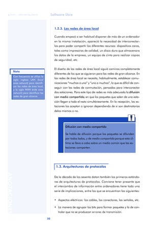 Software libre 
ãã FUOC • XP04/90786/00020 
Nota 
30 ANOTACIONES 
1.2.3. Las redes de área local 
Cuando empezó a ser habitual disponer de más de un ordenador 
en la misma instalación, apareció la necesidad de interconectar-los 
para poder compartir los diferentes recursos: dispositivos caros, 
tales como impresoras de calidad, un disco duro que almacenara 
los datos de la empresa, un equipo de cinta para realizar copias 
de seguridad, etc. 
El diseño de las redes de área local siguió caminos completamente 
diferentes de los que se siguieron para las redes de gran alcance. En 
las redes de área local se necesita, habitualmente, establecer comu-nicaciones 
“muchos a uno” y “uno a muchos”, lo que es difícil de con-seguir 
con las redes de conmutación, pensadas para interconectar 
dos estaciones. Para este tipo de redes es más adecuada la difusión 
con medio compartido, en que los paquetes que salen de una esta-ción 
llegan a todo el resto simultáneamente. En la recepción, las es-taciones 
los aceptan o ignoran dependiendo de si son destinatarias 
delos mismos o no. 
Difusión con medio compartido 
Se habla de difusión porque los paquetes se difunden 
por todos lados, y de medio compartido porque esta úl-tima 
se lleva a cabo sobre un medio común que las es-taciones 
comparten. 
1.3. Arquitecturas de protocolos 
De la década de los sesenta datan también los primeros estánda-res 
de arquitecturas de protocolos. Conviene tener presente que 
el intercambio de información entre ordenadores tiene toda una 
serie de implicaciones, entre las que se encuentran las siguientes: 
• Aspectos eléctricos: los cables, los conectores, las señales, etc. 
• La manera de agrupar los bits para formar paquetes y la de con-trolar 
que no se produzcan errores de transmisión. 
Con frecuencia se utiliza la 
sigla inglesa LAN (local 
area network) para identifi-car 
las redes de área local, 
y la sigla WAN (wide area 
network) para identificar las 
redes de gran alcance. 
 