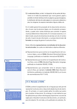 Software libre 
ãã FUOC • XP04/90786/00020 
Nota 
300 ANOTACIONES 
2) La estructura física, es decir, la disposición de las partes del docu-mento 
en el medio de presentación (por norma general, papel o 
pantalla): la división del documento en páginas y grupos de páginas, 
la distribución del área de cada página en zonas para cabeceras y 
pies, los márgenes, los espacios reservados a figuras, tablas, etc. 
En el modelo general de procesado de los documentos estructura-dos, 
el autor crea la estructura lógica, con el contenido correspon-diente, 
y puede incluir ciertas directrices para controlar el aspecto 
visual que deberá tener el documento. En numerosas ocasiones, a un 
determinado conjunto de directrices de este tipo se le da el nombre 
de estilo. A partir de esta información, un proceso denominado de 
formateo se encarga de generar la estructura física. 
Existen diferentes representaciones normalizadas de los documen-tos 
estructurados, las cuales van destinadas a objetivos diferentes: 
a) Representaciones que se centran en la especificación de la es-tructura 
lógica, como el SGML (Standard Generalized Markup 
Language, publicado en el estándar internacional ISO 8879). 
b) Representaciones que se centran en la especificación de la estruc-tura 
física, como el SPDL (Standard Page Description Language, 
publicado en el estándar ISO/IEC 10180). 
c) Representaciones que comprenden tanto la estructura lógica 
como la física, por ejemplo el estándar ODA (Open Document 
Architecture, publicado en el estándar ISO/IEC 8613 y en la serie 
de recomendaciones ITU-T T.410). 
21.2. Marcado: el SGML 
El SGML contiene la especificación de un lenguaje que sólo permite 
representar la estructura de un documento desde el punto de vista ló-gico. 
En principio, un usuario puede aplicar los estilos que quiera 
para visualizar el documento. Sin embargo, lo más habitual es que 
las aplicaciones que utilizan este lenguaje proporcionen una serie de 
reglas para interpretar la estructura del documento y, en particular, 
para formatearlo. Por otro lado, se ha publicado otro estándar, lla- 
SPDL está basado en otro 
lenguaje muy popular que 
sirve para representar docu-mentos 
formateados: 
el lenguaje PostScript. 
Nota 
DSSSL es la sigla de docu-ment 
style semantics and 
specification language , pu-blicado 
en el estándar ISO/ 
IEC 10179 
 