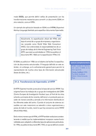 Redes de computadores 
301 
ãã FUOC • XP04/90786/00020 
ANOTACIONES 
mado DSSSL, que permite definir estilos de presentación con las 
transformaciones necesarias para convertir un documento SGML en 
otra notación, como el SPDL. 
Un ejemplo de aplicación basada en SGML es el HTML (Hypertext 
Markup Language) diseñado para especificar documentos hipermedia. 
Nota 
Actualmente, la especificación oficial del HTML está 
bajo el control de un grupo de empresas y organizacio-nes 
conocido como World Wide Web Consortium 
(W3C). Con anterioridad, la responsabilidad era de un 
grupo de trabajo de la Internet Engineering Task Force 
(IETF), que cesó sus actividades en 1996 tras publicar el 
documento RFC 1866 con la especificación HTML 2.0. 
El SGML se publicó en 1986 con el objetivo de facilitar la especifica-ción 
de documentos estructurados. El lenguaje definido en este es-tándar, 
sin embargo, es lo suficientemente general para permitir la 
representación de muchos otros tipos de información estructurada 
(bases de datos, etc.). 
21.3. Transferencia de hipermedia: el HTTP 
El HTTP (hipertext transfer protocol) es la base del servicio WWW. Sus 
orígenes fueron los trabajos de un grupo de investigadores del CERN 
(Centro Europeo de Investigación Nuclear) que, al final de los años 
ochenta y principios de los noventa, definieron un protocolo para ac-ceder 
de manera sencilla y cómoda a la información distribuida en 
las diferentes sedes del centro. Cuando el conjunto de sistemas ac-cesibles 
con este mecanismo se extendió a otras organizaciones y 
países de todo el mundo, nació lo que hoy conocemos como WWW 
(World Wide Web). 
De la misma manera que el HTML, el HTTP también evoluciona constan-temente 
a medida que los implementadores incorporan nuevas funcio-nalidades 
para adaptarlo a diferentes tipos de aplicaciones particulares. 
En 1996, se publicó el documento RFC 1945, en que se define la versión 
Lectura complementaria 
Podéis ampliar la informa-ción 
sobre el SGML en la 
obra siguiente: 
Charles Goldfarb (1990). 
The SGML Handbook. 
Oxford: Oxford University 
Press. 
 