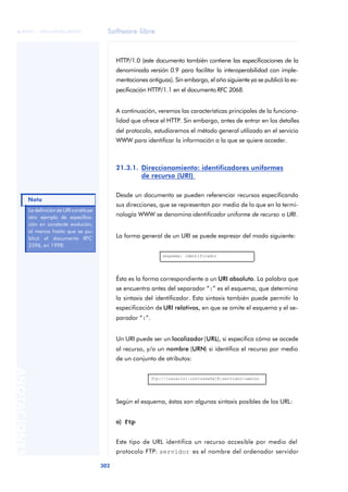 Software libre 
ãã FUOC • XP04/90786/00020 
Nota 
302 ANOTACIONES 
HTTP/1.0 (este documento también contiene las especificaciones de la 
denominada versión 0.9 para facilitar la interoperabilidad con imple-mentaciones 
antiguas). Sin embargo, el año siguiente ya se publicó la es-pecificación 
HTTP/1.1 en el documento RFC 2068. 
A continuación, veremos las características principales de la funciona-lidad 
que ofrece el HTTP. Sin embargo, antes de entrar en los detalles 
del protocolo, estudiaremos el método general utilizado en el servicio 
WWW para identificar la información a la que se quiere acceder. 
21.3.1. Direccionamiento: identificadores uniformes 
de recurso (URI) 
Desde un documento se pueden referenciar recursos especificando 
sus direcciones, que se representan por medio de lo que en la termi-nología 
WWW se denomina identificador uniforme de recurso o URI. 
La forma general de un URI se puede expresar del modo siguiente: 
esquema: identificador 
Ésta es la forma correspondiente a un URI absoluto. La palabra que 
se encuentra antes del separador “:” es el esquema, que determina 
la sintaxis del identificador. Esta sintaxis también puede permitir la 
especificación de URI relativos, en que se omite el esquema y el se-parador 
“:”. 
Un URI puede ser un localizador (URL), si especifica cómo se accede 
al recurso, y/o un nombre (URN) si identifica el recurso por medio 
de un conjunto de atributos: 
ftp://[usuario[:contraseña]@]servidor/camino 
Según el esquema, éstas son algunas sintaxis posibles de los URL: 
a) ftp 
Este tipo de URL identifica un recurso accesible por medio del 
protocolo FTP: servidor es el nombre del ordenador servidor 
La definición de URI constituye 
otro ejemplo de especifica-ción 
en constante evolución, 
al menos hasta que se pu-blicó 
el documento RFC 
2396, en 1998. 
 