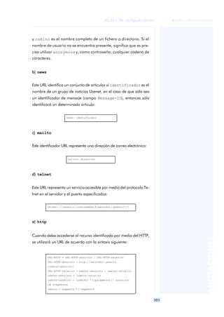Redes de computadores 
303 
ãã FUOC • XP04/90786/00020 
ANOTACIONES 
y camino es el nombre completo de un fichero o directorio. Si el 
nombre de usuario no se encuentra presente, significa que es pre-ciso 
utilizar anonymous y, como contraseña, cualquier cadena de 
caracteres. 
b) news 
Este URL identifica un conjunto de artículos si identificador es el 
nombre de un grupo de noticias Usenet, en el caso de que sólo sea 
un identificador de mensaje (campo Message-ID), entonces sólo 
identificará un determinado artículo: 
c) mailto 
news: identificador 
Este identificador URL representa una dirección de correo electrónico: 
d) telnet 
mailto: dirección 
Este URL representa un servicio accesible por medio del protocolo Te-lnet 
en el servidor y el puerto especificados: 
e) http 
telnet://[usuario[:contraseña]@]servidor[:puerto][/] 
Cuando deba accederse al recurso identificado por medio del HTTP, 
se utilizará un URL de acuerdo con la sintaxis siguiente: 
URL-HTTP = URL-HTTP-absoluto | URL-HTTP-relativo 
URL-HTTP-absoluto = http://servidor[:puerto] 
[camino-absoluto] 
URL-HTTP-relativo = camino-absoluto | camino-relativo 
camino-absoluto = /camino-relativo 
camino-relativo = [camino] *(;parámetro)[? consulta] 
[# fragmento] 
camino = segmento *(/segmento) 
 