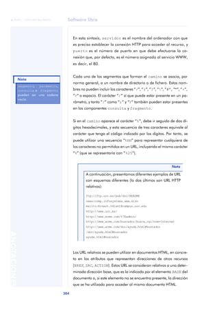 Software libre 
ãã FUOC • XP04/90786/00020 
Nota 
304 ANOTACIONES 
En esta sintaxis, servidor es el nombre del ordenador con que 
es preciso establecer la conexión HTTP para acceder al recurso, y 
puerto es el número de puerto en que debe efectuarse la co-nexión 
que, por defecto, es el número asignado al servicio WWW, 
es decir, el 80. 
Cada uno de los segmentos que forman el camino se asocia, por 
norma general, a un nombre de directorio o de fichero. Estos nom-bres 
no pueden incluir los caracteres “/”, “;”, “?”, “”, “#”, “"”, “<”, 
“>” o espacio. El carácter “/” sí que puede estar presente en un pa-rámetro, 
y tanto “/” como “;” y “?” también pueden estar presentes 
en los componentes consulta y fragmento. 
Si en el camino aparece el carácter “%”, debe ir seguido de dos dí-gitos 
hexadecimales, y esta secuencia de tres caracteres equivale al 
carácter que tenga el código indicado por los dígitos. Por tanto, se 
puede utilizar una secuencia “%HH” para representar cualquiera de 
los caracteres no permitidos en un URL, incluyendo el mismo carácter 
“%” (que se representaría con “%25”). 
Nota 
A continuación, presentamos diferentes ejemplos de URL 
con esquemas diferentes (lo dos últimos son URL HTTP 
relativos): 
ftp://ftp.uoc.es/pub/doc/README 
news:comp.infosystems.www.misc 
mailto:Ernest.Udiant@campus.uoc.edu 
http://www.uoc.es/ 
http://www.acme.com/%7Eadmin/ 
http://www.acme.com/buscador/busca.cgi?nom=Internet 
http://www.acme.com/doc/ayuda.html#buscador 
/doc/ayuda.html#buscador 
ayuda.html#buscador 
Los URL relativos se pueden utilizar en documentos HTML, en concre-to 
en los atributos que representan direcciones de otros recursos 
(HREF, SRC, ACTION). Estos URL se consideran relativos a una deter-minada 
dirección base, que es la indicada por el elemento BASE del 
documento o, si este elemento no se encuentra presente, la dirección 
que se ha utilizado para acceder al mismo documento HTML. 
segmento, parámetro, 
consulta o fragmento 
pueden ser una cadena 
vacía. 
 