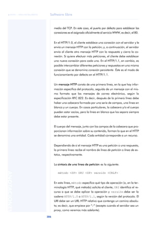 Software libre 
ãã FUOC • XP04/90786/00020 
306 ANOTACIONES 
medio del TCP. En este caso, el puerto por defecto para establecer las 
conexiones es el asignado oficialmente al servicio WWW, es decir, el 80. 
En el HTTP/1.0, el cliente establece una conexión con el servidor y le 
envía un mensaje HTTP con la petición; y, a continuación, el servidor 
envía al cliente otro mensaje HTTP con la respuesta y cierra la co-nexión. 
Si quiere efectuar más peticiones, el cliente debe establecer 
una nueva conexión para cada una. En el HTTP/1.1, en cambio, es 
posible intercambiar diferentes peticiones y respuestas en una misma 
conexión que se denomina conexión persistente. Éste es el modo de 
funcionamiento por defecto en el HTTP/1.1. 
Un mensaje HTTP consta de una primera línea, en la que hay infor-mación 
específica del protocolo, seguida de un mensaje con el mis-mo 
formato que los mensajes de correo electrónico, según la 
especificación RFC 822. Es decir, después de la primera línea debe 
haber una cabecera formada por una serie de campos, una línea en 
blanco y un cuerpo. En casos particulares, la cabecera y/o el cuerpo 
pueden estar vacíos, pero la línea en blanco que los separa siempre 
debe estar presente. 
El cuerpo del mensaje, junto con los campos de la cabecera que pro-porcionan 
información sobre su contenido, forman lo que en el HTTP 
se denomina una entidad. Cada entidad corresponde a un recurso. 
Dependiendo de si el mensaje HTTP es una petición o una respuesta, 
la primera línea recibe el nombre de línea de petición o línea de es-tatus, 
respectivamente. 
La sintaxis de una línea de petición es la siguiente: 
método <SP> URI <SP> versión <CRLF> 
En esta línea, método especifica qué tipo de operación (o, en la ter-minología 
HTTP, qué método) solicita el cliente, URI identifica el re-curso 
a que se debe aplicar la operación y versión debe ser la 
cadena HTTP/1.0 o HTTP/1.1, según la versión del protocolo. El 
URI debe ser un URL HTTP relativo que contenga un camino absolu-to; 
es decir, que empiece por “/” (excepto cuando el servidor sea un 
proxy, como veremos más adelante). 
 