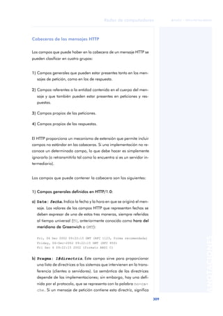 Redes de computadores 
309 
ãã FUOC • XP04/90786/00020 
ANOTACIONES 
Cabeceras de los mensajes HTTP 
Los campos que puede haber en la cabecera de un mensaje HTTP se 
pueden clasificar en cuatro grupos: 
1) Campos generales que pueden estar presentes tanto en los men-sajes 
de petición, como en los de respuesta. 
2) Campos referentes a la entidad contenida en el cuerpo del men-saje 
y que también pueden estar presentes en peticiones y res-puestas. 
3) Campos propios de las peticiones. 
4) Campos propios de las respuestas. 
El HTTP proporciona un mecanismo de extensión que permite incluir 
campos no estándar en las cabeceras. Si una implementación no re-conoce 
un determinado campo, lo que debe hacer es simplemente 
ignorarlo (o retransmitirlo tal como lo encuentra si es un servidor in-termediario). 
Los campos que puede contener la cabecera son los siguientes: 
1) Campos generales definidos en HTTP/1.0: 
a) Date: fecha.. Indica la fecha y la hora en que se originó el men-saje. 
Los valores de los campos HTTP que representan fechas se 
deben expresar de una de estas tres maneras, siempre referidas 
al tiempo universal (TU, anteriormente conocido como hora del 
meridiano de Greenwich o GMT): 
Fri, 06 Dec 2002 09:22:15 GMT (RFC 1123, forma recomendada) 
Friday, 06-Dec-2002 09:22:15 GMT (RFC 850) 
Fri Dec 6 09:22:15 2002 (formato ANSI C) 
b) Pragma: 1#directriz.. Este campo sirve para proporcionar 
una lista de directrices a los sistemas que intervienen en la trans-ferencia 
(clientes o servidores). La semántica de las directrices 
depende de las implementaciones; sin embargo, hay una defi-nida 
por el protocolo, que se representa con la palabra no-ca-che. 
Si un mensaje de petición contiene esta directriz, significa 
 