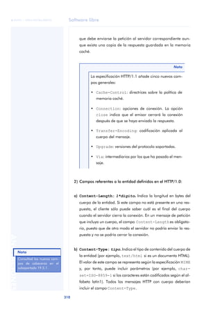 Software libre 
ãã FUOC • XP04/90786/00020 
310 ANOTACIONES 
que debe enviarse la petición al servidor correspondiente aun-que 
exista una copia de la respuesta guardada en la memoria 
caché. 
2) Campos referentes a la entidad definidos en el HTTP/1.0: 
a) Content-Length: 1*dígito. Indica la longitud en bytes del 
cuerpo de la entidad. Si este campo no está presente en una res-puesta, 
el cliente sólo puede saber cuál es el final del cuerpo 
cuando el servidor cierra la conexión. En un mensaje de petición 
que incluya un cuerpo, el campo Content-Length es obligato-rio, 
puesto que de otro modo el servidor no podría enviar la res-puesta 
y no se podría cerrar la conexión. 
b) Content-Type: tipo.. Indica el tipo de contenido del cuerpo de 
la entidad (por ejemplo, text/html si es un documento HTML). 
El valor de este campo se representa según la especificación MIME 
y, por tanto, puede incluir parámetros (por ejemplo, char-set= 
ISO-8859-1 si los caracteres están codificados según el al-fabeto 
latín1). Todos los mensajes HTTP con cuerpo deberían 
incluir el campo Content-Type. 
Nota 
La especificación HTTP/1.1 añade cinco nuevos cam-pos 
generales: 
• Cache-Control: directrices sobre la política de 
memoria caché. 
• Connection: opciones de conexión. La opción 
close indica que el emisor cerrará la conexión 
después de que se haya enviado la respuesta. 
• Transfer-Encoding: codificación aplicada al 
cuerpo del mensaje. 
• Upgrade: versiones del protocolo soportadas. 
• Via: intermediarios por los que ha pasado el men-saje. 
Nota 
Consultad los nuevos cam-pos 
de cabeceras en el 
subapartado 19.5.1. 
 