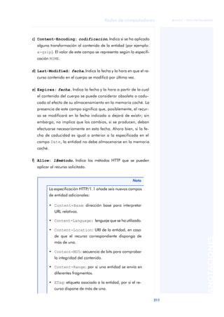 Redes de computadores 
311 
ãã FUOC • XP04/90786/00020 
ANOTACIONES 
c) Content-Encoding: codificación.. Indica si se ha aplicado 
alguna transformación al contenido de la entidad (por ejemplo: 
x-gzip). El valor de este campo se representa según la especifi-cación 
MIME. 
d) Last-Modified: fecha.. Indica la fecha y la hora en que el re-curso 
contenido en el cuerpo se modificó por última vez. 
e) Expires: fecha.. Indica la fecha y la hora a partir de la cual 
el contenido del cuerpo se puede considerar obsoleto o cadu-cado 
al efecto de su almacenamiento en la memoria caché. La 
presencia de este campo significa que, posiblemente, el recur-so 
se modificará en la fecha indicada o dejará de existir; sin 
embargo, no implica que los cambios, si se producen, deban 
efectuarse necesariamente en esta fecha. Ahora bien, si la fe-cha 
de caducidad es igual o anterior a la especificada en el 
campo Date, la entidad no debe almacenarse en la memoria 
caché. 
f) Allow: 1#método.. Indica los métodos HTTP que se pueden 
aplicar al recurso solicitado. 
Nota 
La especificación HTTP/1.1 añade seis nuevos campos 
de entidad adicionales: 
• Content-Base: dirección base para interpretar 
URL relativos. 
• Content-Language: lenguaje que se ha utilizado. 
• Content-Location: URI de la entidad, en caso 
de que el recurso correspondiente disponga de 
más de una. 
• Content-MD5: secuencia de bits para comprobar 
la integridad del contenido. 
• Content-Range: por si una entidad se envía en 
diferentes fragmentos. 
• ETag: etiqueta asociada a la entidad, por si el re-curso 
dispone de más de una. 
 