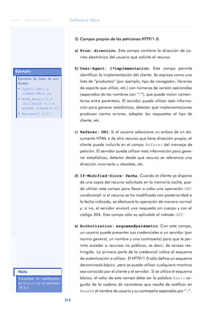 Software libre 
ãã FUOC • XP04/90786/00020 
312 ANOTACIONES 
3) Campos propios de las peticiones HTTP/1.0: 
a) From: dirección .. Este campo contiene la dirección de co-rreo 
electrónico del usuario que solicita el recurso. 
b) User-Agent: 1*implementación .. Este campo permite 
identificar la implementación del cliente. Se expresa como una 
lista de “productos” (por ejemplo, tipo de navegador, librerías 
de soporte que utiliza, etc.) con números de versión opcionales 
(separados de los nombres con “/”), que puede incluir comen-tarios 
entre paréntesis. El servidor puede utilizar esta informa-ción 
para generar estadísticas, detectar qué implementaciones 
producen ciertos errores, adaptar las respuestas al tipo de 
cliente, etc. 
c) Referer: URI.. Si el usuario selecciona un enlace de un do-cumento 
HTML o de otro recurso que tiene dirección propia, el 
cliente puede incluirla en el campo Referer del mensaje de 
petición. El servidor puede utilizar esta información para gene-rar 
estadísticas, detectar desde qué recurso se referencia una 
dirección incorrecta u obsoleta, etc. 
d) If-Modified-Since: fecha.. Cuando el cliente ya dispone 
de una copia del recurso solicitado en la memoria caché, pue-de 
utilizar este campo para llevar a cabo una operación GET 
condicional: si el recurso se ha modificado con posterioridad a 
la fecha indicada, se efectuará la operación de manera normal 
y, si no, el servidor enviará una respuesta sin cuerpo y con el 
código 304. Este campo sólo es aplicable al método GET. 
e) Authorization: esquema#parámetro.. Con este campo, 
un usuario puede presentar sus credenciales a un servidor (por 
norma general, un nombre y una contraseña) para que le per-mita 
acceder a recursos no públicos, es decir, de acceso res-tringido. 
La primera parte de la credencial indica el esquema 
de autenticación a utilizar. El HTTP/1.0 sólo define un esquema 
denominado básico, pero se puede utilizar cualquiera mientras 
sea conocido por el cliente y el servidor. Si se utiliza el esquema 
básico, el valor de este campo debe ser la palabra Basic se-guida 
de la cadena de caracteres que resulta de codificar en 
Base64 el nombre de usuario y su contraseña separados por “:”. 
Ejemplo 
Ejemplos de listas de pro-ductos: 
• Lynx/2.8rel.2 
libwww-FM/2.14. 
• NCSA_Mosaic/2.6 
(X11;SunOS 4.1.4 
sun4m) libwww/2.12. 
• Harvest/1.5.17. 
Nota 
Consultad la codificación 
en Base64 en el apartado 
19.5.1. 
 