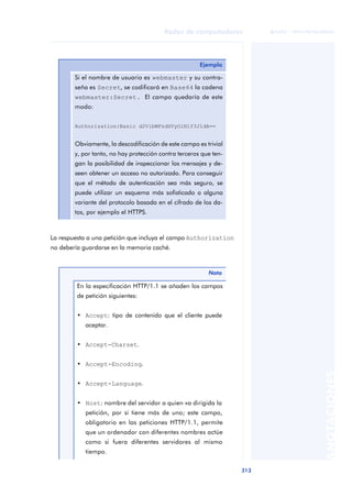 Redes de computadores 
313 
ãã FUOC • XP04/90786/00020 
ANOTACIONES 
Ejemplo 
Si el nombre de usuario es webmaster y su contra-seña 
es Secret, se codificará en Base64 la cadena 
webmaster:Secret. El campo quedaría de este 
modo: 
Authorization:Basic d2VibWFzdGVyOlNlY3JldA== 
Obviamente, la descodificación de este campo es trivial 
y, por tanto, no hay protección contra terceros que ten-gan 
la posibilidad de inspeccionar los mensajes y de-seen 
obtener un acceso no autorizado. Para conseguir 
que el método de autenticación sea más seguro, se 
puede utilizar un esquema más sofisticado o alguna 
variante del protocolo basada en el cifrado de los da-tos, 
por ejemplo el HTTPS. 
La respuesta a una petición que incluya el campo Authorization 
no debería guardarse en la memoria caché. 
Nota 
En la especificación HTTP/1.1 se añaden los campos 
de petición siguientes: 
• Accept: tipo de contenido que el cliente puede 
aceptar. 
• Accept-Charset. 
• Accept-Encoding. 
• Accept-Language. 
• Host: nombre del servidor a quien va dirigida la 
petición, por si tiene más de uno; este campo, 
obligatorio en las peticiones HTTP/1.1, permite 
que un ordenador con diferentes nombres actúe 
como si fuera diferentes servidores al mismo 
tiempo. 
 