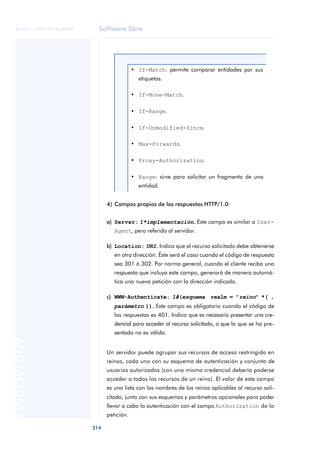 Software libre 
ãã FUOC • XP04/90786/00020 
314 ANOTACIONES 
• If-Match: permite comparar entidades por sus 
etiquetas. 
• If-None-Match. 
• If-Range. 
• If-Unmodified-Since. 
• Max-Forwards. 
• Proxy-Authorization. 
• Range: sirve para solicitar un fragmento de una 
entidad. 
4) Campos propios de las respuestas HTTP/1.0: 
a) Server: 1*implementación.. Este campo es similar a User- 
Agent, pero referido al servidor. 
b) Location: URI.. Indica que el recurso solicitado debe obtenerse 
en otra dirección. Éste será el caso cuando el código de respuesta 
sea 301 ó 302. Por norma general, cuando el cliente reciba una 
respuesta que incluya este campo, generará de manera automá-tica 
una nueva petición con la dirección indicada. 
c) WWW-Authenticate: 1#(esquema realm = "reino" *( , 
parámetro )).. Este campo es obligatorio cuando el código de 
las respuestas es 401. Indica que es necesario presentar una cre-dencial 
para acceder al recurso solicitado, o que la que se ha pre-sentado 
no es válida. 
Un servidor puede agrupar sus recursos de acceso restringido en 
reinos, cada uno con su esquema de autenticación y conjunto de 
usuarios autorizados (con una misma credencial debería poderse 
acceder a todos los recursos de un reino). El valor de este campo 
es una lista con los nombres de los reinos aplicables al recurso soli-citado, 
junto con sus esquemas y parámetros opcionales para poder 
llevar a cabo la autenticación con el campo Authorization de la 
petición. 
 